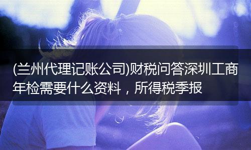 (兰州代理记账公司)财税问答深圳工商年检需要什么资料，所得税季报