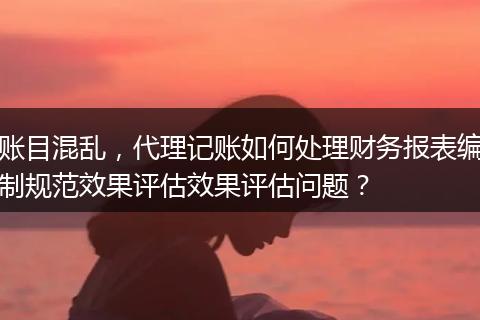 账目混乱，代理记账如何处理财务报表编制规范效果评估效果评估问题？
