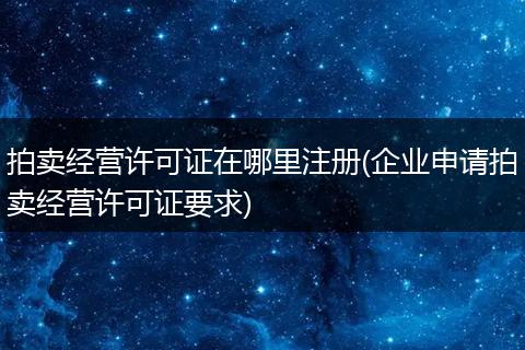 拍卖经营许可证在哪里注册(企业申请拍卖经营许可证要求)