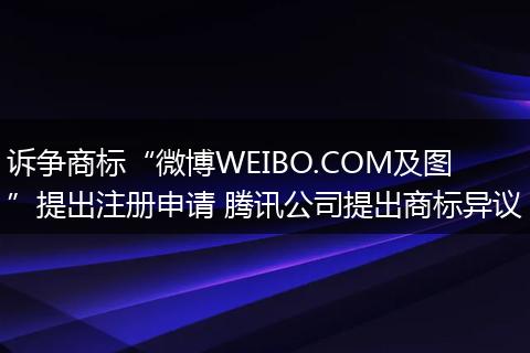 诉争商标“微博WEIBO.COM及图”提出注册申请 腾讯公司提出商标异议