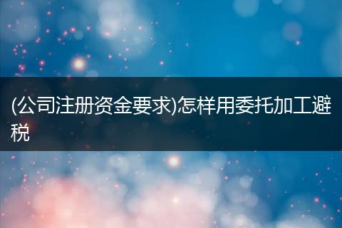 (公司注册资金要求)怎样用委托加工避税