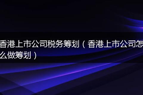 香港上市公司税务筹划(香港上市公司怎么做筹划)