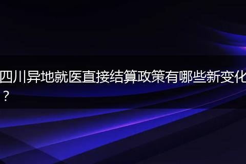 四川异地就医直接结算政策有哪些新变化？
