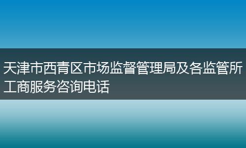 天津市西青区市场监督管理局及各监管所工商服务咨询电话
