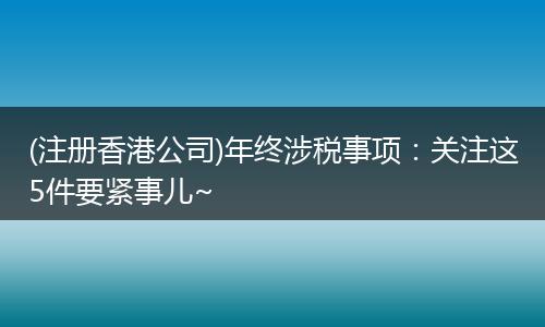 (注册香港公司)年终涉税事项:关注这5件要紧事儿~