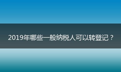 2019年哪些一般纳税人可以转登记？