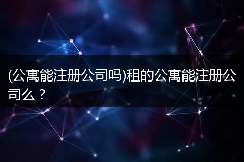 (公寓能注册公司吗)租的公寓能注册公司么？