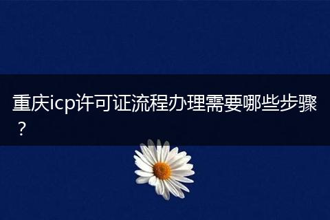 重庆icp许可证流程办理需要哪些步骤？
