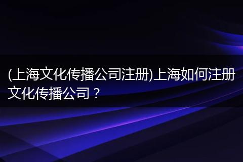 (上海文化传播公司注册)上海如何注册文化传播公司？
