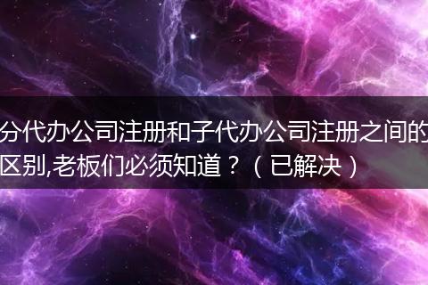 分代办公司注册和子代办公司注册之间的区别,老板们必须知道？（已解决）