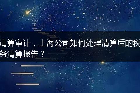 清算审计，上海公司如何处理清算后的税务清算报告？