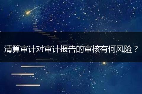 清算审计对审计报告的审核有何风险？