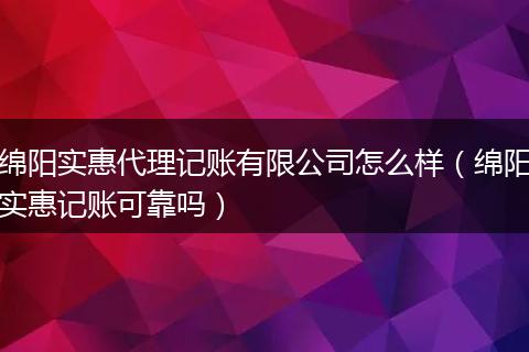 绵阳实惠代理记账有限公司怎么样（绵阳实惠记账可靠吗）