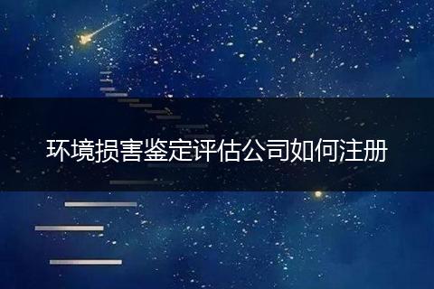 环境损害鉴定评估公司如何注册