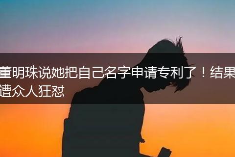 董明珠说她把自己名字申请专利了！结果遭众人狂怼