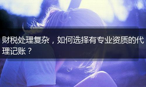 财税处理复杂，如何选择有专业资质的代理记账？