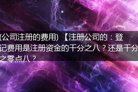 (公司注册的费用) 【注册公司的：登记费用是注册资金的千分之八？还是千分之零点八？