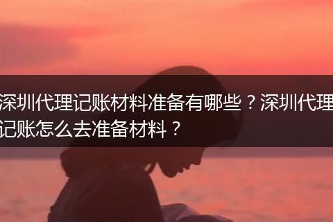 深圳代理记账材料准备有哪些？深圳代理记账怎么去准备材料？