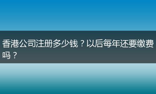 香港公司注册多少钱？以后每年还要缴费吗？
