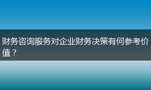 财务咨询服务对企业财务决策有何参考价值？