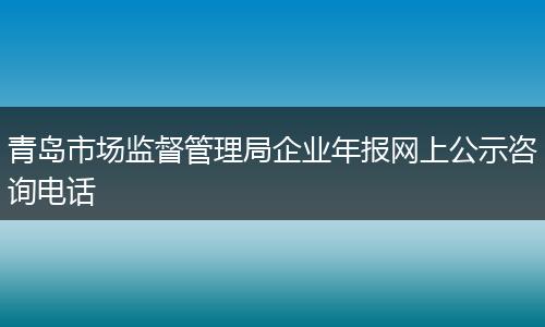 青岛市场监督管理局企业年报网上公示咨询电话