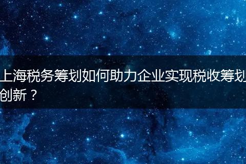 上海税务筹划如何助力企业实现税收筹划创新？