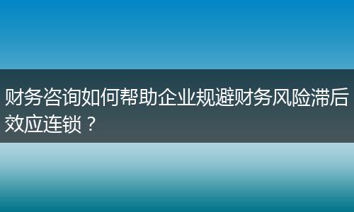 财务咨询如何帮助企业规避财务风险滞后效应连锁？