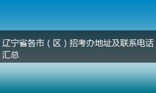 辽宁省各市（区）招考办地址及联系电话汇总
