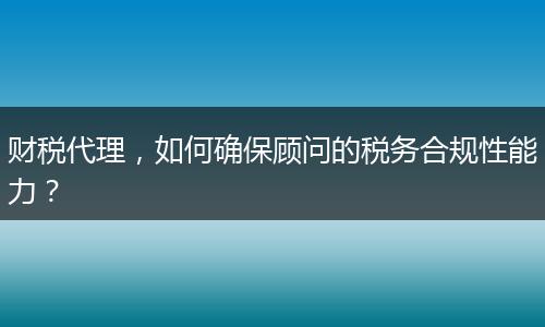 财税代理，如何确保顾问的税务合规性能力？
