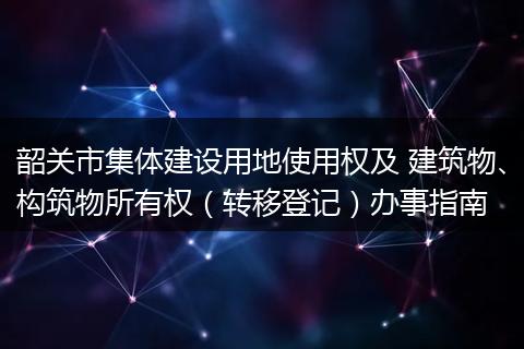 韶关市集体建设用地使用权及 建筑物、构筑物所有权（转移登记）办事指南