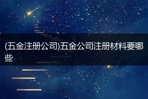 (五金注册公司)五金公司注册材料要哪些