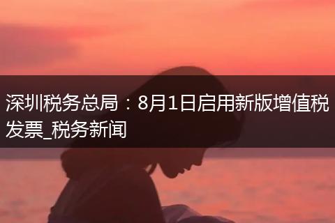 深圳税务总局：8月1日启用新版增值税发票_税务新闻