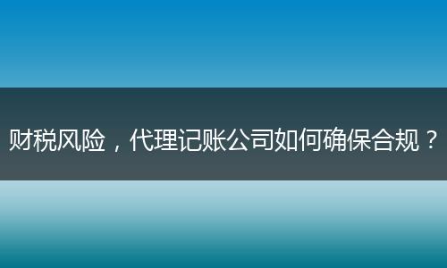 财税风险，代理记账公司如何确保合规？