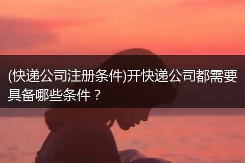 (快递公司注册条件)开快递公司都需要具备哪些条件？
