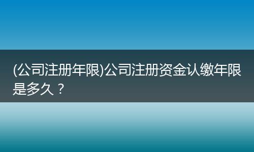(公司注册年限)公司注册资金认缴年限是多久？