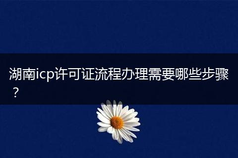 湖南icp许可证流程办理需要哪些步骤？