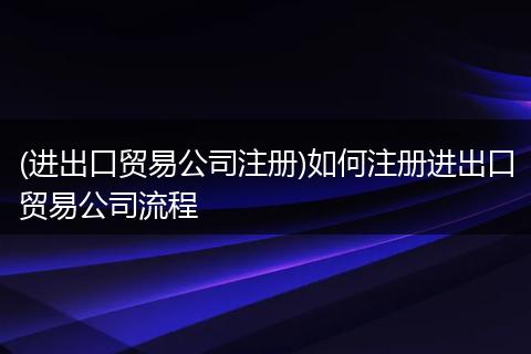 (进出口贸易公司注册)如何注册进出口贸易公司流程