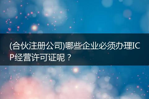 (合伙注册公司)哪些企业必须办理ICP经营许可证呢？
