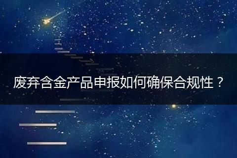 废弃含金产品申报如何确保合规性？