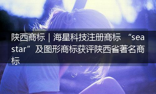 陕西商标｜海星科技注册商标 “seastar”及图形商标获评陕西省著名商标