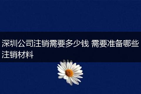 深圳公司注销需要多少钱 需要准备哪些注销材料