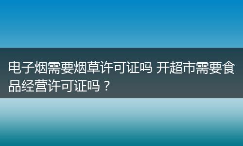 电子烟需要烟草许可证吗 开超市需要食品经营许可证吗？