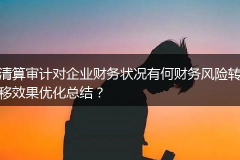 清算审计对企业财务状况有何财务风险转移效果优化总结？