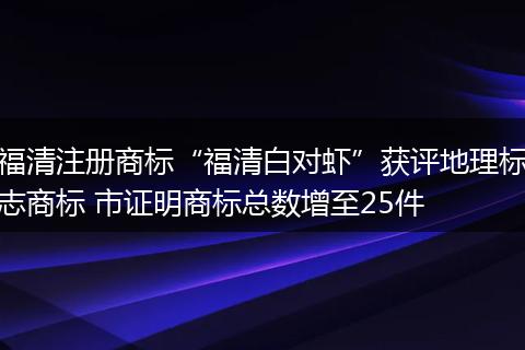 福清注册商标“福清白对虾”获评地理标志商标 市证明商标总数增至25件