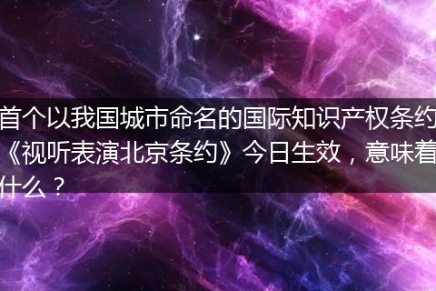 首个以我国城市命名的国际知识产权条约《视听表演北京条约》今日生效，意味着什么？