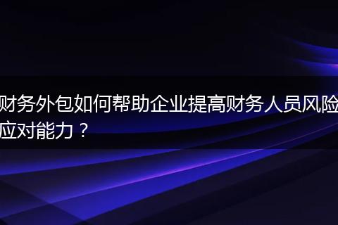 财务外包如何帮助企业提高财务人员风险应对能力？