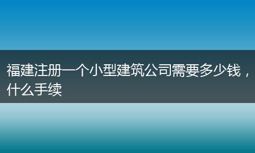 福建注册一个小型建筑公司需要多少钱，什么手续