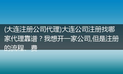 (大连注册公司代理)大连公司注册找哪家代理靠谱？我想开一家公司,但是注册的流程、费
