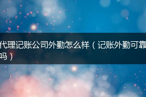 代理记账公司外勤怎么样（记账外勤可靠吗）