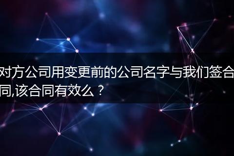 对方公司用变更前的公司名字与我们签合同,该合同有效么？